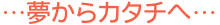 …夢からカタチへ…